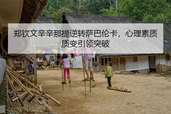 郑钦文辛辛那提逆转萨巴伦卡，心理素质质变引领突破