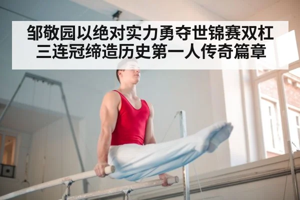 邹敬园以绝对实力勇夺世锦赛双杠三连冠缔造历史第一人传奇篇章