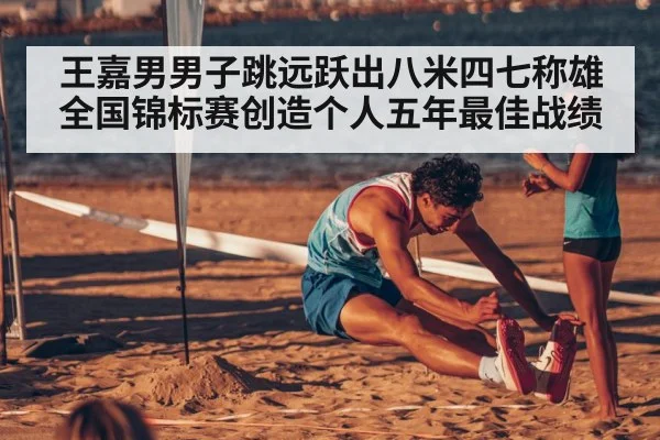 王嘉男男子跳远跃出八米四七称雄全国锦标赛创造个人五年最佳战绩